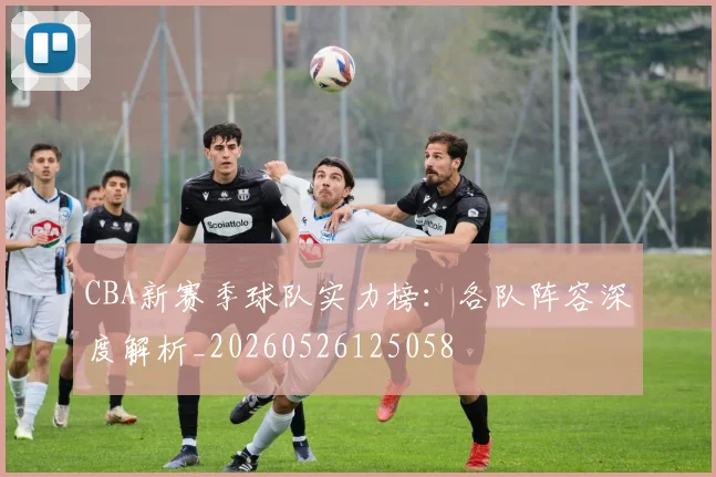 CBA新赛季球队实力榜:各队阵容深度解析_20260526125058