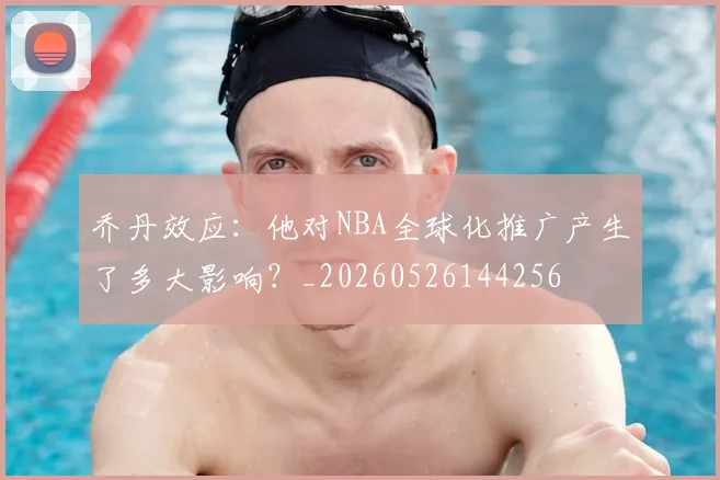 乔丹效应:他对NBA全球化推广产生了多大影响?_20260526144256