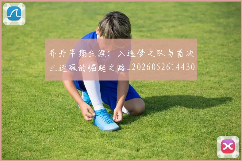 乔丹早期生涯：入选梦之队与首次三连冠的崛起之路_20260526144302