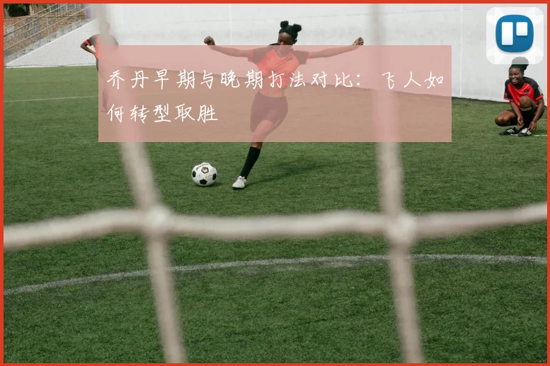 乔丹早期与晚期打法对比：飞人如何转型取胜