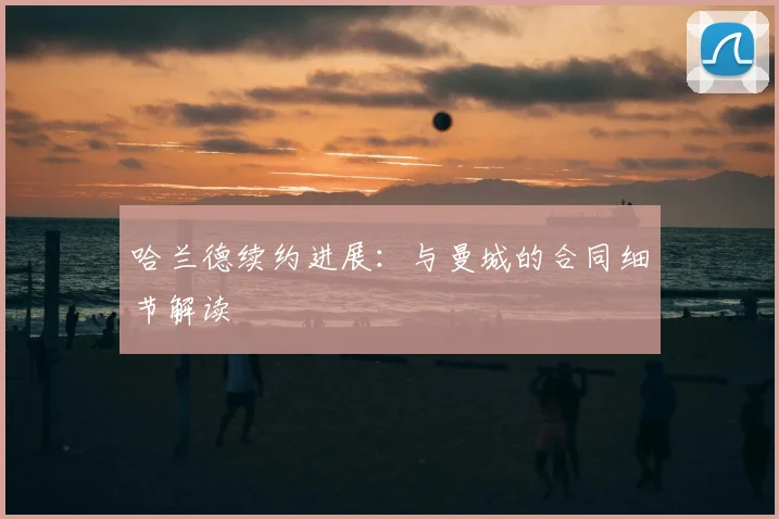 哈兰德续约进展：与曼城的合同细节解读