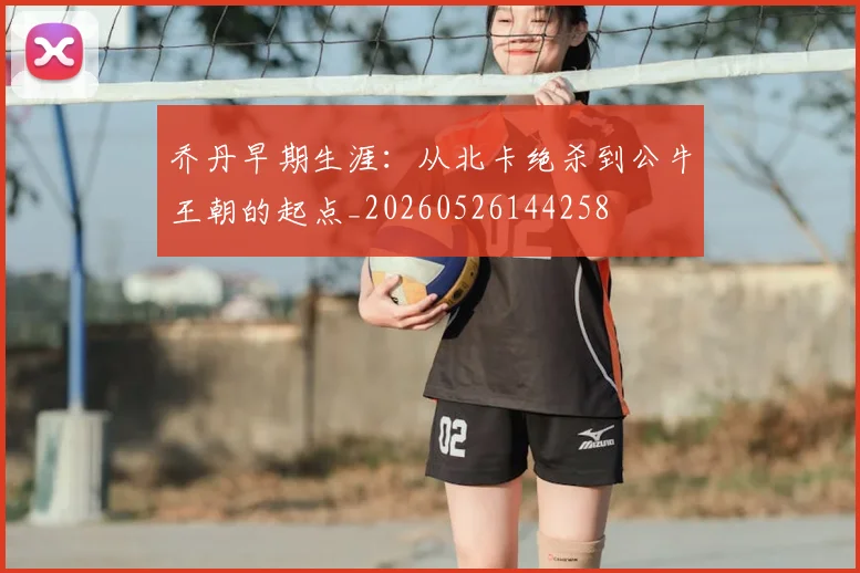 乔丹早期生涯：从北卡绝杀到公牛王朝的起点_20260526144258
